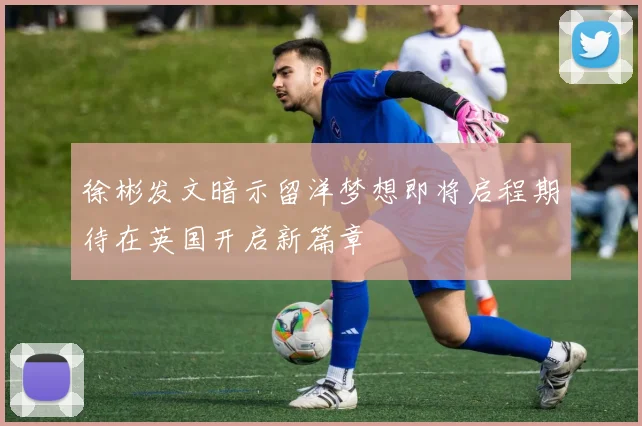 徐彬发文暗示留洋梦想即将启程期待在英国开启新篇章