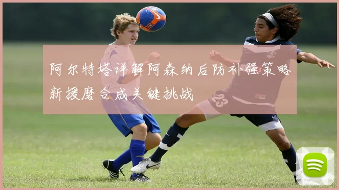 阿尔特塔详解阿森纳后防补强策略新援磨合成关键挑战