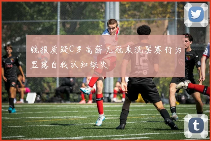 镜报质疑C罗高薪无冠表现罢赛行为显露自我认知缺失