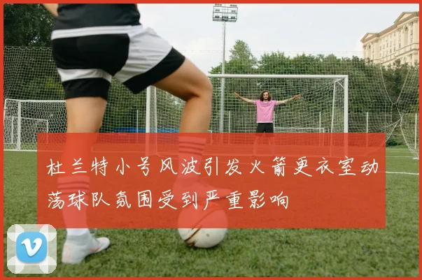 杜兰特小号风波引发火箭更衣室动荡球队氛围受到严重影响
