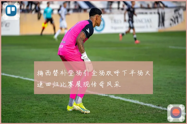 梅西替补登场引全场欢呼下半场火速回归比赛展现传奇风采