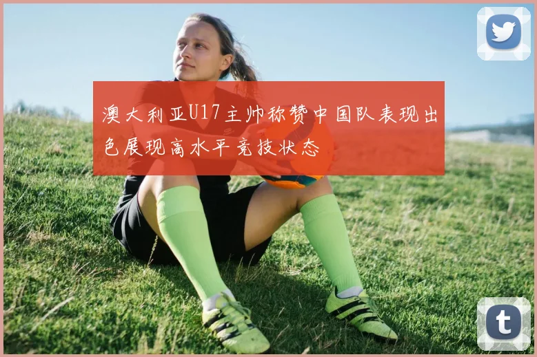 澳大利亚U17主帅称赞中国队表现出色展现高水平竞技状态