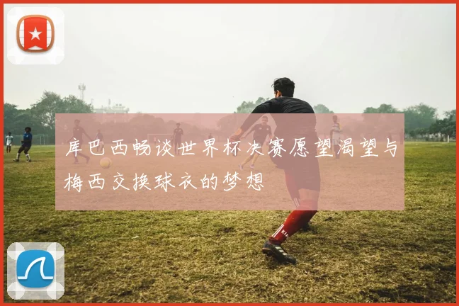 库巴西畅谈世界杯决赛愿望渴望与梅西交换球衣的梦想