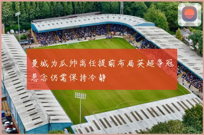 曼城为瓜帅离任提前布局英超争冠悬念仍需保持冷静