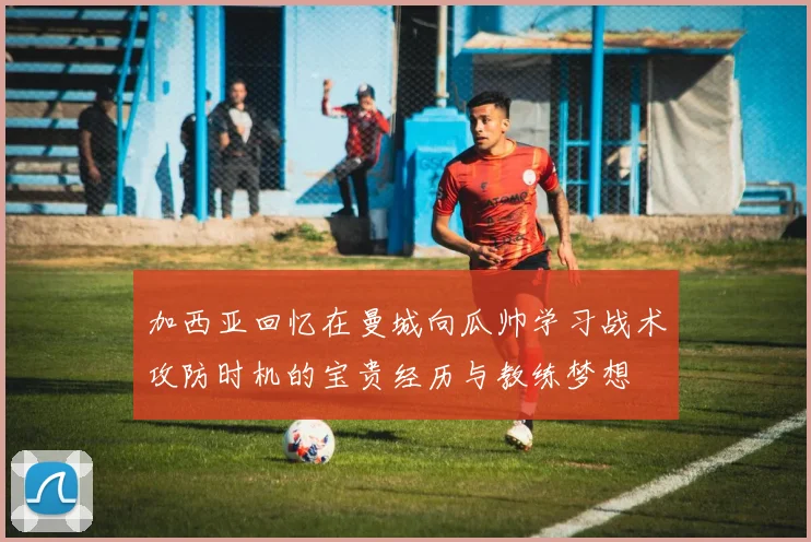 加西亚回忆在曼城向瓜帅学习战术攻防时机的宝贵经历与教练梦想