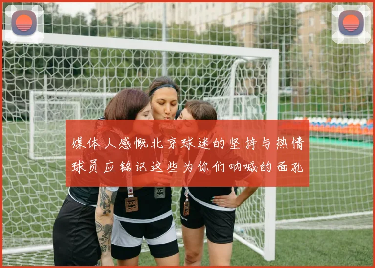 媒体人感慨北京球迷的坚持与热情球员应铭记这些为你们呐喊的面孔