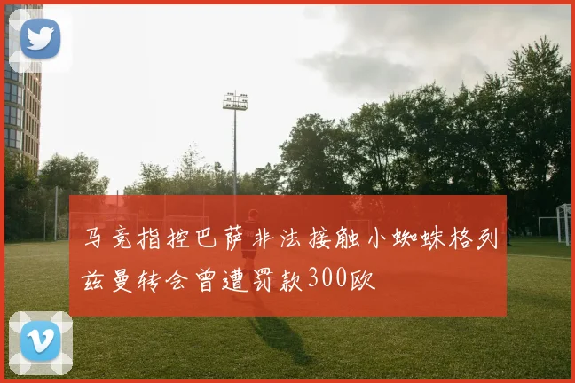 马竞指控巴萨非法接触小蜘蛛格列兹曼转会曾遭罚款300欧