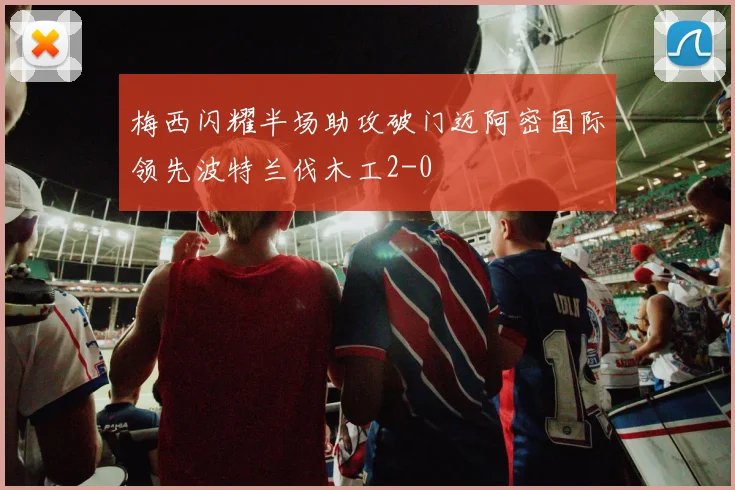 梅西闪耀半场助攻破门迈阿密国际领先波特兰伐木工2-0