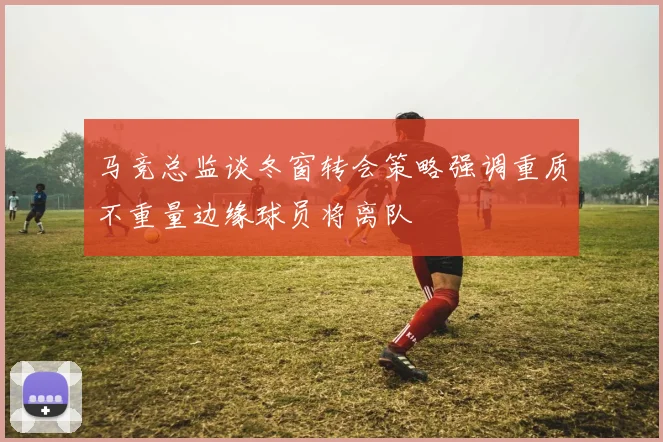 马竞总监谈冬窗转会策略强调重质不重量边缘球员将离队