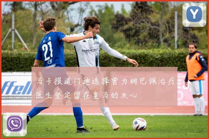 马卡报道门迪选择曾为姆巴佩治疗医生坚定留在皇马的决心