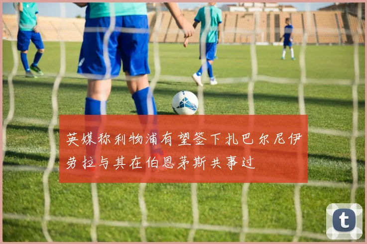 英媒称利物浦有望签下扎巴尔尼伊劳拉与其在伯恩茅斯共事过