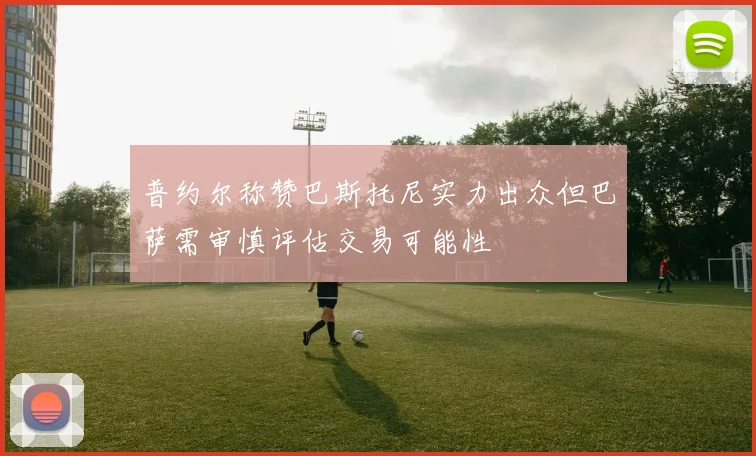 普约尔称赞巴斯托尼实力出众但巴萨需审慎评估交易可能性