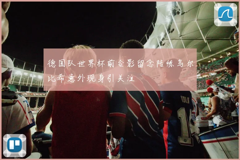 德国队世界杯前合影留念陪练乌尔比希意外现身引关注