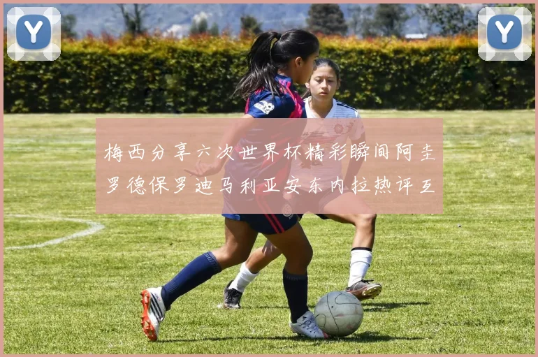 梅西分享六次世界杯精彩瞬间阿圭罗德保罗迪马利亚安东内拉热评互动