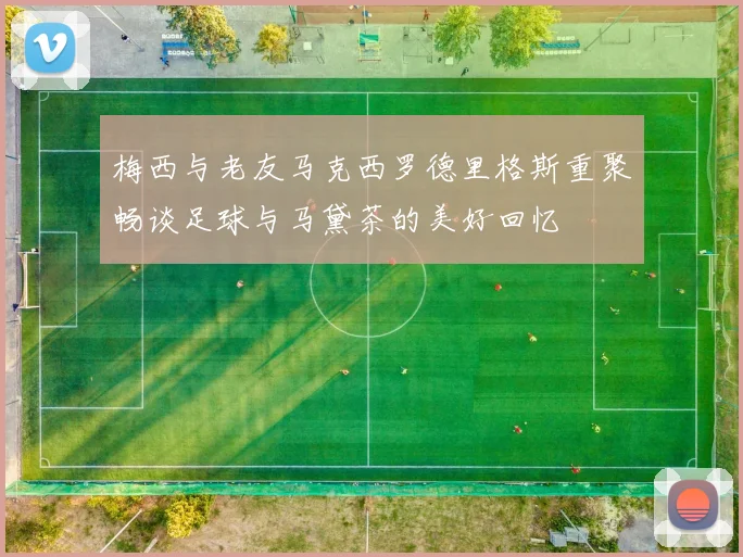 梅西与老友马克西罗德里格斯重聚畅谈足球与马黛茶的美好回忆