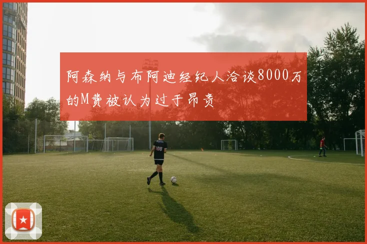 阿森纳与布阿迪经纪人洽谈8000万的M费被认为过于昂贵