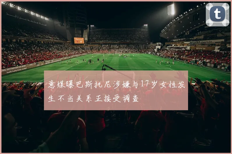 意媒曝巴斯托尼涉嫌与17岁女性发生不当关系正接受调查