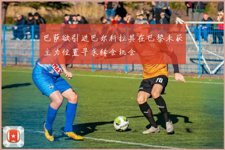 巴萨欲引进巴尔科拉其在巴黎未获主力位置寻求转会机会