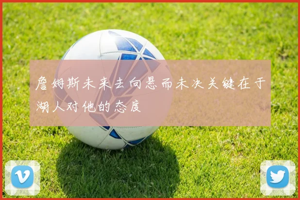 詹姆斯未来去向悬而未决关键在于湖人对他的态度